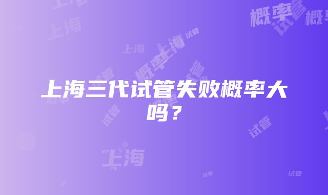 上海三代试管失败概率大吗？