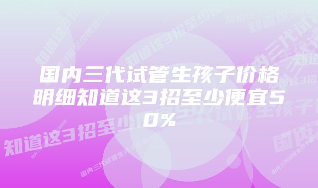 国内三代试管生孩子价格明细知道这3招至少便宜50%