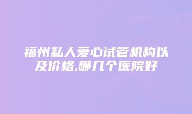 福州私人爱心试管机构以及价格,哪几个医院好