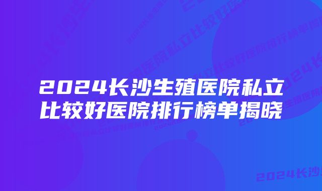 2024长沙生殖医院私立比较好医院排行榜单揭晓