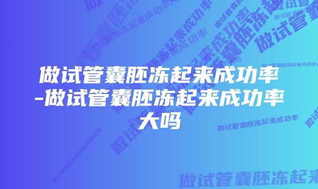 做试管囊胚冻起来成功率-做试管囊胚冻起来成功率大吗