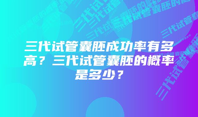 三代试管囊胚成功率有多高？三代试管囊胚的概率是多少？