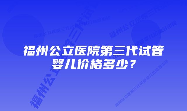 福州公立医院第三代试管婴儿价格多少？