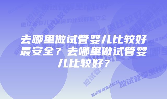 去哪里做试管婴儿比较好最安全？去哪里做试管婴儿比较好？