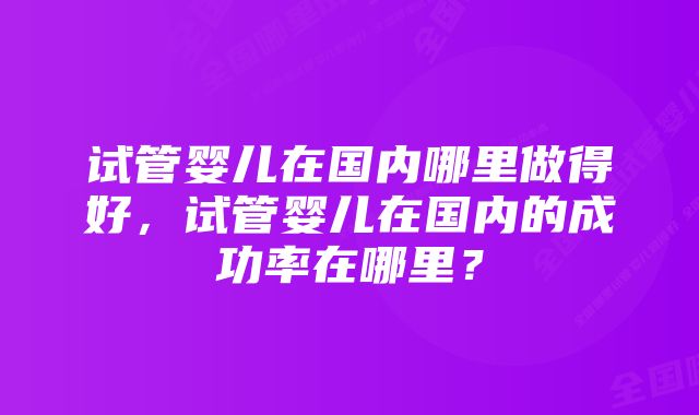 试管婴儿在国内哪里做得好，试管婴儿在国内的成功率在哪里？