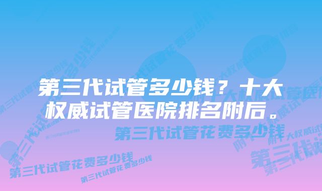 第三代试管多少钱？十大权威试管医院排名附后。