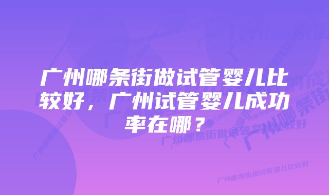 广州哪条街做试管婴儿比较好，广州试管婴儿成功率在哪？