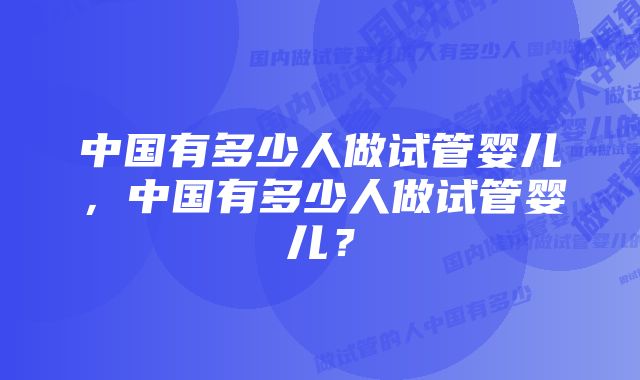 中国有多少人做试管婴儿，中国有多少人做试管婴儿？