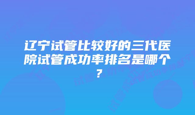 辽宁试管比较好的三代医院试管成功率排名是哪个？