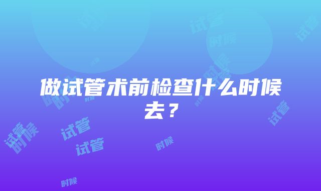 做试管术前检查什么时候去？