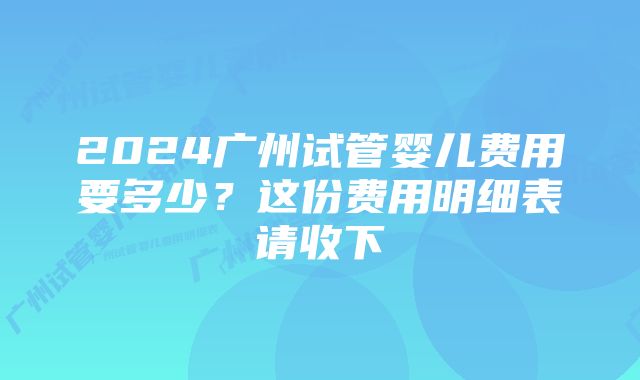 2024广州试管婴儿费用要多少？这份费用明细表请收下