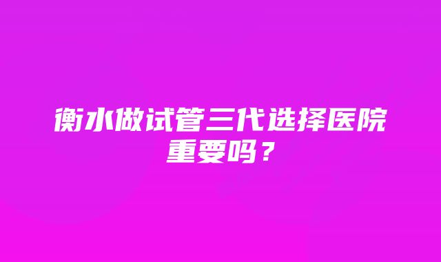 衡水做试管三代选择医院重要吗？