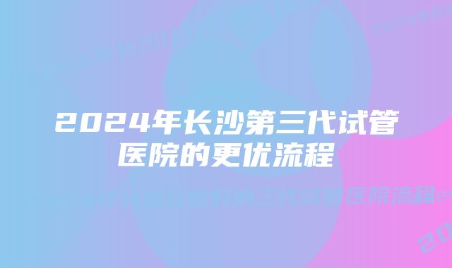 2024年长沙第三代试管医院的更优流程