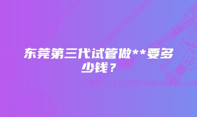 东莞第三代试管做**要多少钱？