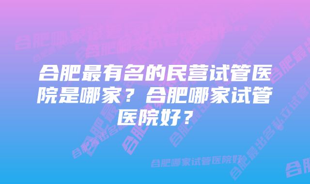 合肥最有名的民营试管医院是哪家？合肥哪家试管医院好？