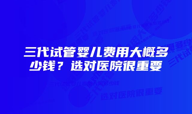 三代试管婴儿费用大概多少钱？选对医院很重要