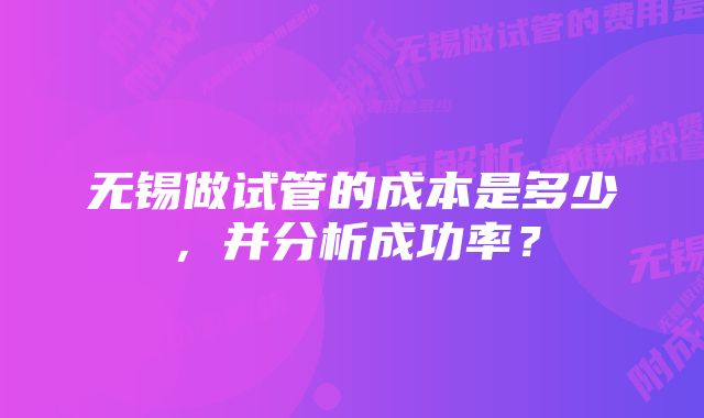 无锡做试管的成本是多少，并分析成功率？