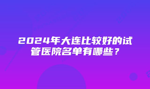 2024年大连比较好的试管医院名单有哪些？