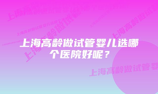 上海高龄做试管婴儿选哪个医院好呢？