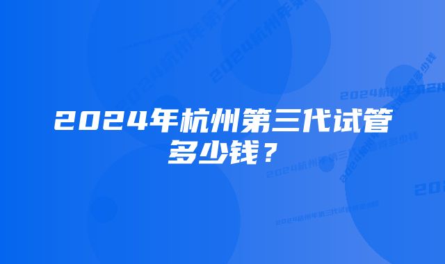 2024年杭州第三代试管多少钱？