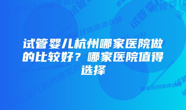 试管婴儿杭州哪家医院做的比较好？哪家医院值得选择