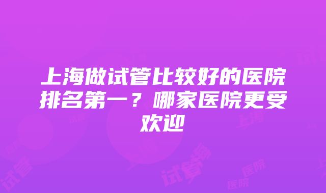 上海做试管比较好的医院排名第一？哪家医院更受欢迎