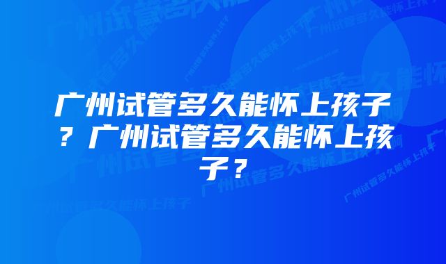 广州试管多久能怀上孩子？广州试管多久能怀上孩子？