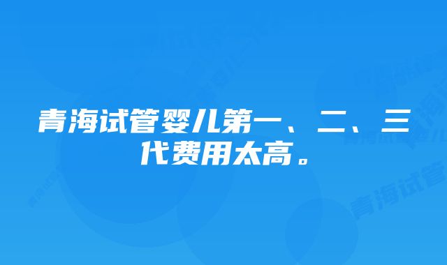 青海试管婴儿第一、二、三代费用太高。