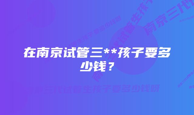 在南京试管三**孩子要多少钱？