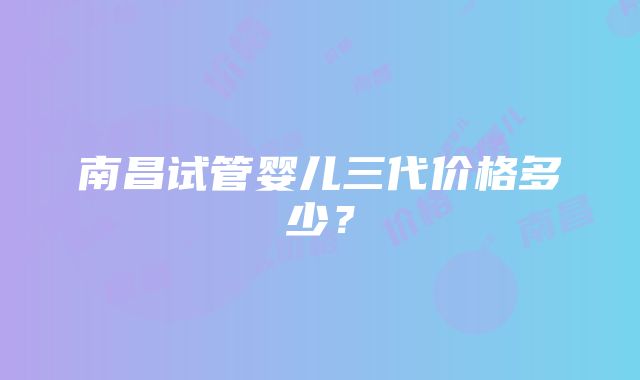 南昌试管婴儿三代价格多少？