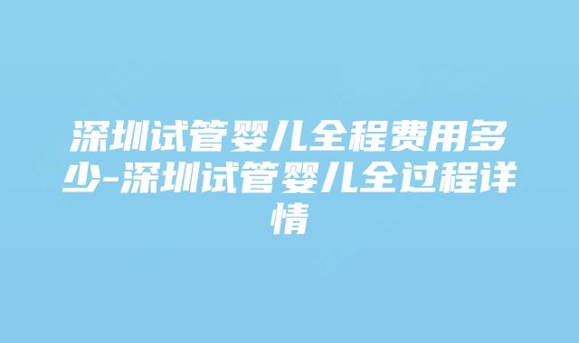 深圳试管婴儿全程费用多少-深圳试管婴儿全过程详情