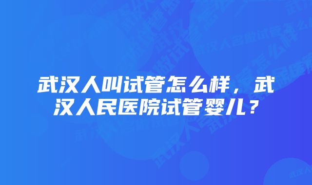 武汉人叫试管怎么样，武汉人民医院试管婴儿？