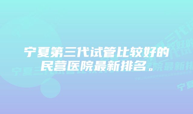 宁夏第三代试管比较好的民营医院最新排名。