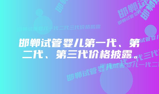 邯郸试管婴儿第一代、第二代、第三代价格披露。