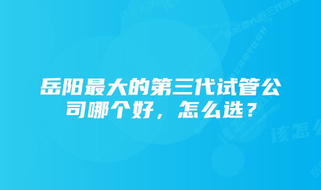 岳阳最大的第三代试管公司哪个好，怎么选？