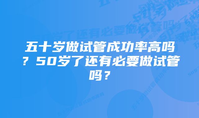 五十岁做试管成功率高吗？50岁了还有必要做试管吗？