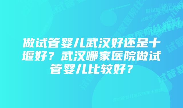 做试管婴儿武汉好还是十堰好？武汉哪家医院做试管婴儿比较好？