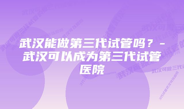 武汉能做第三代试管吗？-武汉可以成为第三代试管医院