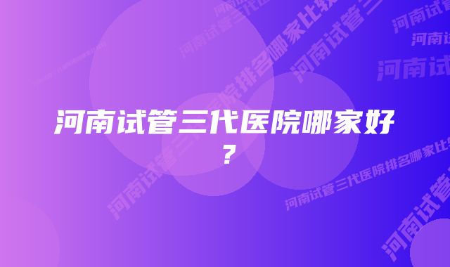 河南试管三代医院哪家好？