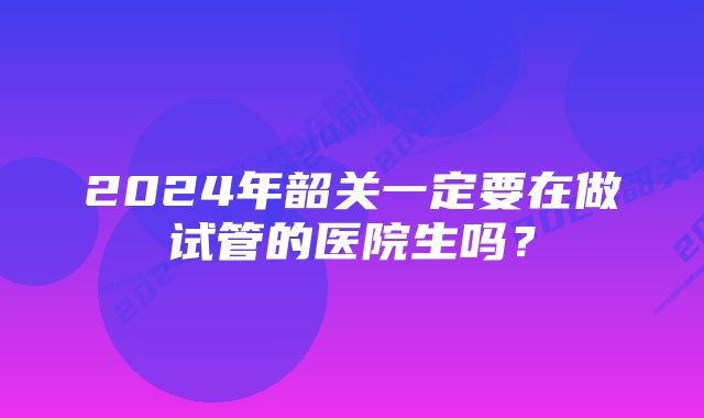 2024年韶关一定要在做试管的医院生吗？