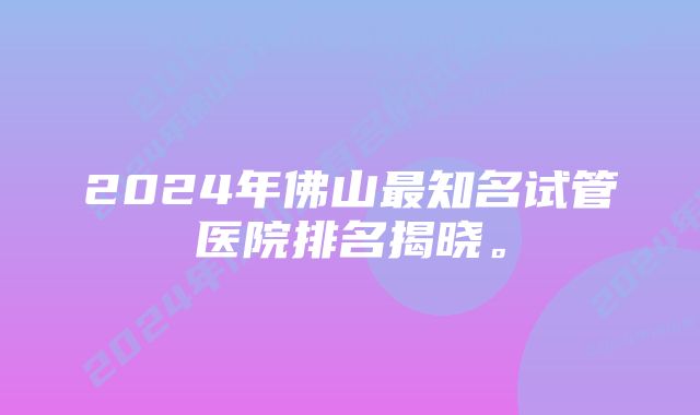 2024年佛山最知名试管医院排名揭晓。