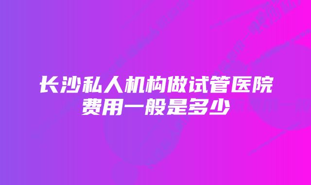 长沙私人机构做试管医院费用一般是多少