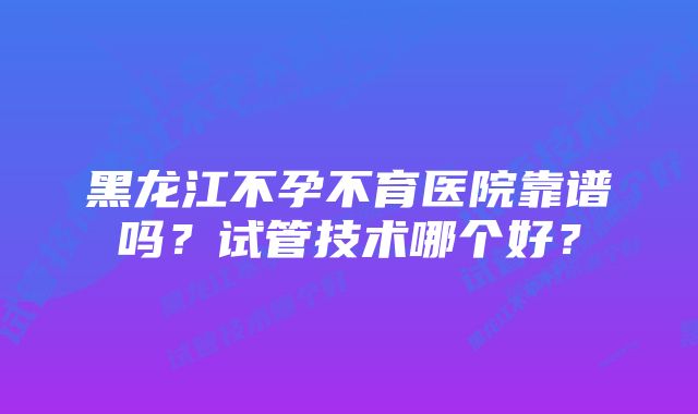 黑龙江不孕不育医院靠谱吗？试管技术哪个好？