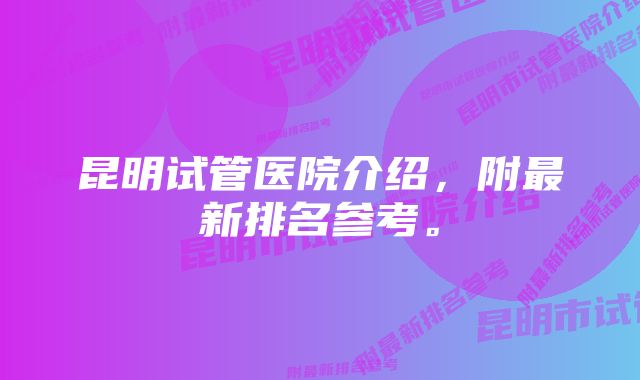 昆明试管医院介绍，附最新排名参考。