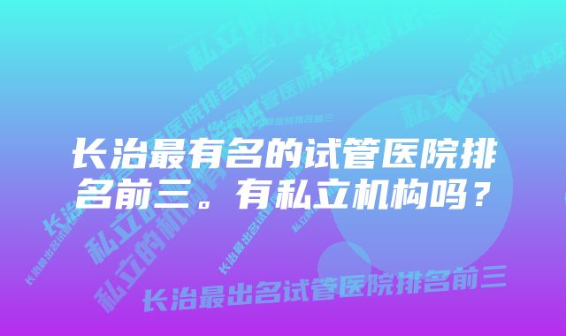 长治最有名的试管医院排名前三。有私立机构吗？