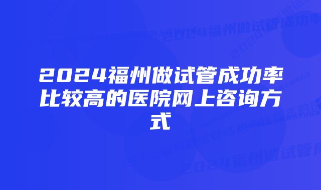 2024福州做试管成功率比较高的医院网上咨询方式