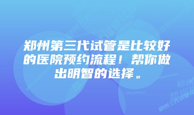 郑州第三代试管是比较好的医院预约流程！帮你做出明智的选择。