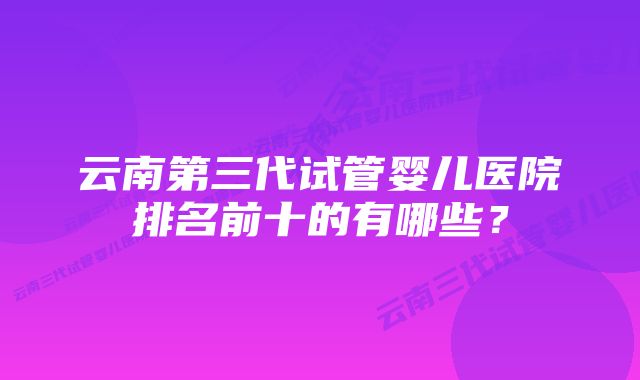 云南第三代试管婴儿医院排名前十的有哪些？