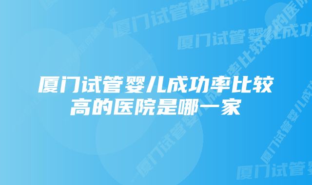 厦门试管婴儿成功率比较高的医院是哪一家