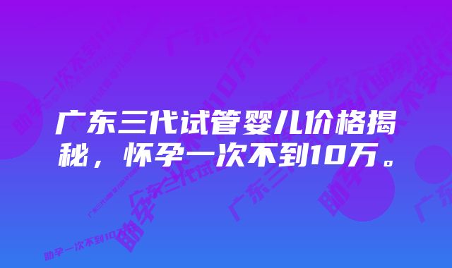 广东三代试管婴儿价格揭秘，怀孕一次不到10万。